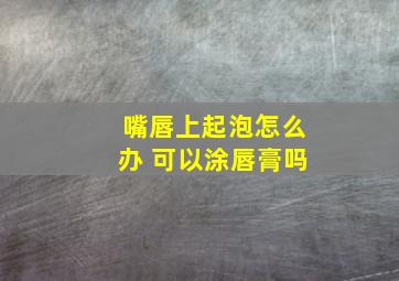 嘴唇上起泡怎么办 可以涂唇膏吗